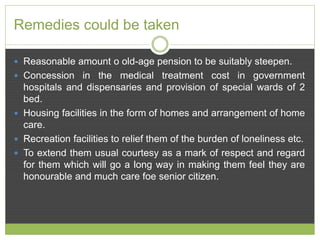 Remedies could be taken 
 Reasonable amount o old-age pension to be suitably steepen. 
 Concession in the medical treatment cost in government 
hospitals and dispensaries and provision of special wards of 2 
bed. 
 Housing facilities in the form of homes and arrangement of home 
care. 
 Recreation facilities to relief them of the burden of loneliness etc. 
 To extend them usual courtesy as a mark of respect and regard 
for them which will go a long way in making them feel they are 
honourable and much care foe senior citizen. 
 