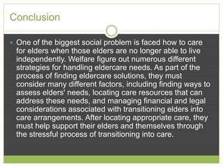 Conclusion 
 One of the biggest social problem is faced how to care 
for elders when those elders are no longer able to live 
independently. Welfare figure out numerous different 
strategies for handling eldercare needs. As part of the 
process of finding eldercare solutions, they must 
consider many different factors, including finding ways to 
assess elders' needs, locating care resources that can 
address these needs, and managing financial and legal 
considerations associated with transitioning elders into 
care arrangements. After locating appropriate care, they 
must help support their elders and themselves through 
the stressful process of transitioning into care. 
 