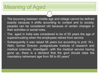 Meaning of Aged 
 The bouncing between middle age and oldage cannot be defined 
exactly because it shifts according to context and to society. 
peoples can be considered old because of certain changes in 
their activities or social roles. 
 The aged in India was considered to be of 55 years the age of 
superannuating when the employees retired from service 
 Subsequently it was raised 58 years but according to prof. W.L. 
Wahi, former Director ,postgraduate institute of research and 
medical sciences, chandigarh ,with the medical service having 
gone up, there is a demand that the govt should raise the 
mandatory retirement age from 58 to 60 years” 
 
