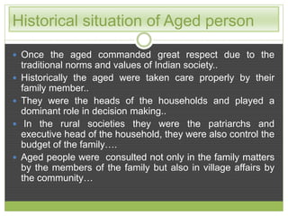 Historical situation of Aged person 
 Once the aged commanded great respect due to the 
traditional norms and values of Indian society.. 
 Historically the aged were taken care properly by their 
family member.. 
 They were the heads of the households and played a 
dominant role in decision making.. 
 In the rural societies they were the patriarchs and 
executive head of the household, they were also control the 
budget of the family…. 
 Aged people were consulted not only in the family matters 
by the members of the family but also in village affairs by 
the community… 
 