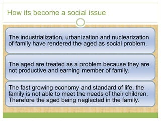 How its become a social issue 
The industrialization, urbanization and nuclearization 
of family have rendered the aged as social problem. 
The aged are treated as a problem because they are 
not productive and earning member of family. 
The fast growing economy and standard of life, the 
family is not able to meet the needs of their children, 
Therefore the aged being neglected in the family. 
 