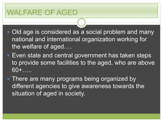 WALFARE OF AGED 
 Old age is considered as a social problem and many 
national and international organization working for 
the welfare of aged…. 
 Even state and central government has taken steps 
to provide some facilities to the aged, who are above 
60+….. 
 There are many programs being organized by 
different agencies to give awareness towards the 
situation of aged in society. 
 