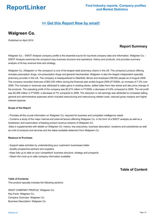 Find Industry reports, Company profiles
ReportLinker                                                                     and Market Statistics



                                 >> Get this Report Now by email!

Walgreen Co.
Published on April 2010

                                                                                                          Report Summary

Walgreen Co. - SWOT Analysis company profile is the essential source for top-level company data and information. Walgreen Co. -
SWOT Analysis examines the company's key business structure and operations, history and products, and provides summary
analysis of its key revenue lines and strategy.


Walgreen Co. (Walgreen or 'the company') is one of the largest retail pharmacy chains in the US. The company's product offering
includes prescription drugs, non-prescription drugs and general merchandise. Walgreen is also the largest independent specialty
pharmacy provider in the US. The company is headquartered in Deerfield, Illinois and employed 238,000 people as of August 2009.
The company recorded revenues of $63,335 million during the financial year ended August 2009 (FY2009), an increase of 7.3% over
2008. The increase in revenues was attributed to sales gains in existing stores, added sales from new stores and also price change of
the products, The operating profit of the company was $3,274 million in FY2009, a decrease of 4.9% compared to 2008. The net profit
was $2,006 million in FY2009, a decrease of 7% compared to 2008. The reduction in net earnings was attributed to increased selling,
general and administrative expenses which included restructuring and restructuring related costs, reduced gross margins and higher
interest expense.


Scope of the Report


- Provides all the crucial information on Walgreen Co. required for business and competitor intelligence needs
- Contains a study of the major internal and external factors affecting Walgreen Co. in the form of a SWOT analysis as well as a
breakdown and examination of leading product revenue streams of Walgreen Co.
-Data is supplemented with details on Walgreen Co. history, key executives, business description, locations and subsidiaries as well
as a list of products and services and the latest available statement from Walgreen Co.


Reasons to Purchase


- Support sales activities by understanding your customers' businesses better
- Qualify prospective partners and suppliers
- Keep fully up to date on your competitors' business structure, strategy and prospects
- Obtain the most up to date company information available




                                                                                                           Table of Content

Table of Contents:
This product typically includes the following sections:


SWOT COMPANY PROFILE: Walgreen Co.
Key Facts: Walgreen Co.
Company Overview: Walgreen Co.
Business Description: Walgreen Co.



Walgreen Co.                                                                                                                  Page 1/4
 