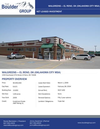 WALGREENS — EL RENO, OK (OKLAHOMA CITY MSA)

                                                NET LEASED INVESTMENT




WALGREENS — EL RENO, OK (OKLAHOMA CITY MSA)
1550 Southwest 27th Street, El Reno, OK 73038

PROPERTY OVERVIEW
Price:           $4,950,000                      Lease Start Date:       March 1, 2009

Cap Rate:        6.61%                           Lease Expiration:       February 28, 2034

Building Size:   13,650                          Annual Rent:            $327,400

Site Size:       1.60 acres                      Rent Escalations:       None

Year Built:      2009                            Renewal Options:        Fifty 1-year options

Credit:          Investment Grade                Landlord Obligations:   Triple Net
                 (S&P Rating: A)




  Randy Blankstein | President      Jimmy Goodman |Partner
  847.562.0003                      847.562.8500                                                www.bouldergroup.com
  rblank@bouldergroup.com           jimmy@bouldergroup.com
 
