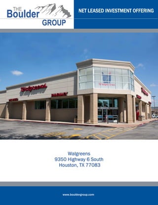 www.bouldergroup.com
NET LEASED INVESTMENT OFFERINGNET LEASED INVESTMENT OFFERINGNET LEASED INVESTMENT OFFERINGNET LEASED INVESTMENT OFFERING
WalgreensWalgreensWalgreensWalgreens
9350 Highway 6 South9350 Highway 6 South9350 Highway 6 South9350 Highway 6 South
Houston, TX 77083Houston, TX 77083Houston, TX 77083Houston, TX 77083
 