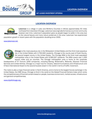 NET LEASED INVESTMENT OFFERING
www.bouldergroup.com
Lakemoor is a village in Lake and McHenry Counties in Illinois approximately 50 miles
northwestfromdowntownChicago.Lakemoorwasoriginallyformedasasummercommunity
however over time, Lakemoor’s population grew as people began to settle in the area due
to the natural beauty and many nature preserves in the area. Lakemoor has experienced
population growth in recent years with the population doubling since 2000.
www.lakemoor.net
Chicago is the most populous city in the Midwestern United States and the third most populous
city in the United States with 2,700,000 residents. Chicago is the county seat of Cook County,
the second largest county in the United States. The Chicago MSA is the third most populated
metropolitan area in the United States with 9,580,567 residents. The MSA covers over 1,300
square miles and six counties. The Chicago metropolitan area is home to the corporate
headquarters of 57 Fortune 1000 companies, including Boeing, McDonald’s, Motorola, Discover Financial
Services and United Airlines. Chicago is a major hub for industry, telecommunications and infrastructure and
O’Hare International Airport is the second busiest airport in the world in terms of traffic movement.
The metro is also a major financial center in North America, and is home to the largest futures exchange in the
United States, the CME Group. Chicago is third in the world on the Global Financial Centers Index which ranks
the competitiveness of financial centers based on people, business environment, market access, infrastructure
and general competitiveness.
www.cityofchicago.org
LOCATION OVERVIEW
LOCATION OVERVIEW
 
