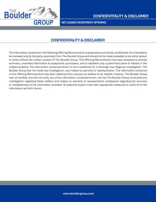 NET LEASED INVESTMENT OFFERING
www.bouldergroup.com
The information contained in the following Offering Memorandum is proprietary and strictly confidential. It is intended to
be reviewed only by the party receiving it from The Boulder Group and should not be made available to any other person
or entity without the written consent of The Boulder Group. This Offering Memorandum has been prepared to provide
summary, unverified information to prospective purchasers, and to establish only a preliminary level of interest in the
subject property. The information contained herein is not a substitute for a thorough due diligence investigation. The
Boulder Group has not made any investigation, and makes no warranty or representation. The information contained
in this Offering Memorandum has been obtained from sources we believe to be reliable; however, The Boulder Group
has not verified, and will not verify, any of the information contained herein, nor has The Boulder Group conducted any
investigation regarding these matters and makes no warranty or representation whatsoever regarding the accuracy
or completeness of the information provided. All potential buyers must take appropriate measures to verify all of the
information set forth herein.
CONFIDENTIALITY & DISCLAIMER
CONFIDENTITALITY & DISCLAIMER
 