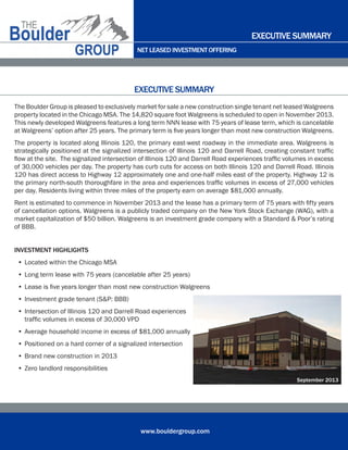 NET LEASED INVESTMENT OFFERING
www.bouldergroup.com
The Boulder Group is pleased to exclusively market for sale a new construction single tenant net leased Walgreens
property located in the Chicago MSA. The 14,820 square foot Walgreens is scheduled to open in November 2013.
This newly developed Walgreens features a long term NNN lease with 75 years of lease term, which is cancelable
at Walgreens’ option after 25 years. The primary term is five years longer than most new construction Walgreens.
The property is located along Illinois 120, the primary east-west roadway in the immediate area. Walgreens is
strategically positioned at the signalized intersection of Illinois 120 and Darrell Road, creating constant traffic
flow at the site.  The signalized intersection of Illinois 120 and Darrell Road experiences traffic volumes in excess
of 30,000 vehicles per day. The property has curb cuts for access on both Illinois 120 and Darrell Road. Illinois
120 has direct access to Highway 12 approximately one and one-half miles east of the property. Highway 12 is
the primary north-south thoroughfare in the area and experiences traffic volumes in excess of 27,000 vehicles
per day. Residents living within three miles of the property earn on average $81,000 annually.
Rent is estimated to commence in November 2013 and the lease has a primary term of 75 years with fifty years
of cancellation options. Walgreens is a publicly traded company on the New York Stock Exchange (WAG), with a
market capitalization of $50 billion. Walgreens is an investment grade company with a Standard & Poor’s rating
of BBB.
INVESTMENT HIGHLIGHTS
•	Located within the Chicago MSA
•	Long term lease with 75 years (cancelable after 25 years)
•	Lease is five years longer than most new construction Walgreens
•	Investment grade tenant (S&P: BBB)
•	Intersection of Illinois 120 and Darrell Road experiences 	 	 	 	 	 	 	
traffic volumes in excess of 30,000 VPD
•	Average household income in excess of $81,000 annually
•	Positioned on a hard corner of a signalized intersection
•	Brand new construction in 2013
•	Zero landlord responsibilities
EXECUTIVE SUMMARY
EXECUTIVE SUMMARY
September 2013
 