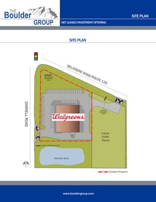 NET LEASED INVESTMENT OFFERING
www.bouldergroup.com
SITE PLAN
SITE PLAN
Detention Basin
Parcel
Future
Outlot
WALGREENS
MONUMENT
SIGN
SHARED
MONUMENT
SIGN
SHARED MONUMENT SIGN
DRIVE
THRU
Subject Property
N
BELVIDERE ROAD/ROUTE 120
DARRELLROAD
 