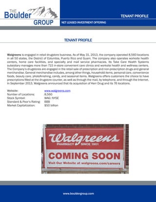 NET LEASED INVESTMENT OFFERING
www.bouldergroup.com
Walgreens is engaged in retail drugstore business. As of May 31, 2013, the company operated 8,560 locations
in all 50 states, the District of Columbia, Puerto Rico and Guam. The company also operates worksite health
centers, home care facilities, and specialty and mail service pharmacies. Its Take Care Health Systems
subsidiary manages more than 715 in-store convenient care clinics and worksite health and wellness centers.
The Company’s drugstores are engaged in the retail sale of prescription and non-prescription drugs and general
merchandise. General merchandise includes, among other things, household items, personal care, convenience
foods, beauty care, photofinishing, candy, and seasonal items. Walgreens offers customers the choice to have
prescriptions filled at the drugstore counter, as well as through the mail, by telephone, and through the Internet.
In September 2013, Walgreens announced that its acquisition of Kerr Drug and its 76 locations.
Website:	 www.walgreens.com
Number of Locations:	 8,560
Stock Symbol:	 WAG: NYSE
Standard & Poor’s Rating:	 BBB
Market Capitalization:	 $50 billion
TENANT PROFILE
TENANT PROFILE
September 2013
 