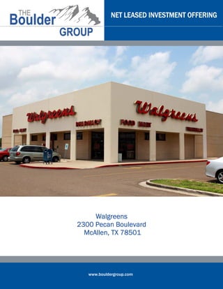 www.bouldergroup.com
NET LEASED INVESTMENT OFFERINGNET LEASED INVESTMENT OFFERINGNET LEASED INVESTMENT OFFERINGNET LEASED INVESTMENT OFFERING
WalgreensWalgreensWalgreensWalgreens
2300 Pecan Boulevard2300 Pecan Boulevard2300 Pecan Boulevard2300 Pecan Boulevard
McAllen, TX 78501McAllen, TX 78501McAllen, TX 78501McAllen, TX 78501
 