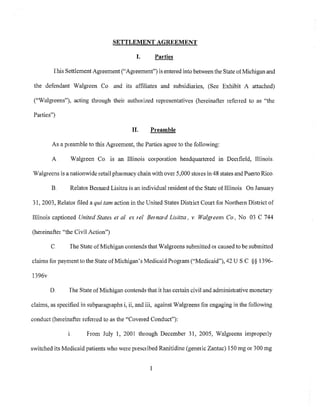 SETTLEMENT AGREEMENT
I. Parties
This Settlement Agreement ("Agreement") is entered into between tbe State of Michigan and
the defendant Walgreen Co. and its affiliates and subsidiaries, (See Exhibit A attached)
("Walgreens"), acting through their autbOlized representatives (hereinafter refened to as "the
PaIties")
II" Preamble
As a preamble to this Agreement, the PaIties agree to the following:
A Walgreen Co. is an Illinois cOlporation headquaItered in Deerfield, Illinois.
Walgreens is a nationwide retail pharmacy chain with over 5,000 stOles in 48 states and Puerto Rico
B.. RelatOl Bernard Lisitza is an individual resident ofthe State of Illinois On January
31,2003, Relator filed a qui tam action in the United States District Court for Northern District of
Illinois captioned United States et al ex rei Bernard Lisitza, v. Walgreens Co, No 03 C 744
(hereinafter "the Civil Action")
C. The State ofMichigan contends that Walgreens submitted or caused to be submitted
claims for paymentto the State ofMichigan's Medicaid Program ("Medicaid"), 42 U S.C §§ 1396-
1396v
D. The State ofMichigan contends that it has certain civil and administrative monetary
claims, as specified in subpaIagraphs i, ii, and iii, against Walgreens for engaging in the following
conduct (hereinafter referred to as the "Covered Conduct"):
I. From July I, 2001 through December 31, 2005, Walgreens improperly
switched its Medicaid patients who were prescribed Ranitidine (generic Zantac) 150 mg or 300 mg
1
 