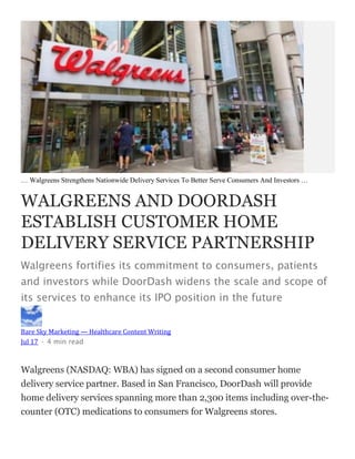 … Walgreens Strengthens Nationwide Delivery Services To Better Serve Consumers And Investors …
WALGREENS AND DOORDASH
ESTABLISH CUSTOMER HOME
DELIVERY SERVICE PARTNERSHIP
Walgreens fortifies its commitment to consumers, patients
and investors while DoorDash widens the scale and scope of
its services to enhance its IPO position in the future
Bare Sky Marketing — Healthcare Content Writing
Jul 17 · 4 min read
Walgreens (NASDAQ: WBA) has signed on a second consumer home
delivery service partner. Based in San Francisco, DoorDash will provide
home delivery services spanning more than 2,300 items including over-the-
counter (OTC) medications to consumers for Walgreens stores.
 