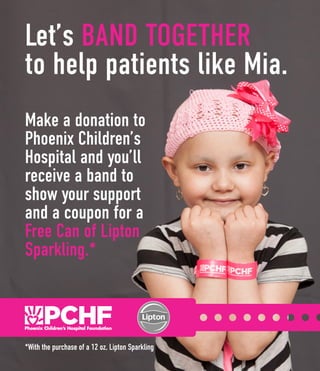 Let’s BAND TOGETHER
to help patients like Mia.
Make a donation to
Phoenix Children’s
Hospital and you’ll
receive a band to
show your support
and a coupon for a
Free Can of Lipton
Sparkling.*
*With the purchase of a 12 oz. Lipton Sparkling
 