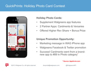 Increase AOV: Photo Cards
Holiday Photo Cards:
• Supplement Walgreens app features
• 2 Partner Apps: Cardmento & Versaries
• Offered Higher Rev Share + Bonus Prize
Unique Promotion Opportunity:
• Marketing message in WAG iPhone app
• Walgreens Facebook & Twitter promotion
• Success! Cardmento went from a brand-
new app to #89 in Photo category*
QuickPrints: Holiday Photo Card Contest
* Source: AppAnnie.com
©2013 Walgreen Co. All rights reserved. devportal@walgreens.com @WalgreensAPI
 