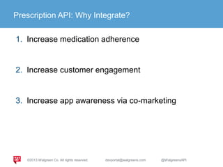 Prescription API: Why Integrate?
1. Increase medication adherence
2. Increase customer engagement
3. Increase app awareness via co-marketing
©2013 Walgreen Co. All rights reserved. devportal@walgreens.com @WalgreensAPI
 