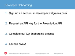 Developer Onboarding
1. Sign up an account at developer.walgreens.com.
2. Request an API Key for the Prescription API
3. Complete our QA onboarding process
4. Launch away!
©2013 Walgreen Co. All rights reserved. devportal@walgreens.com @WalgreensAPI
 