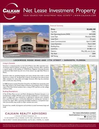 COMPANIES, INC.
                                        Net Lease Investment Property
                                        YO U R S O U R C E F O R I N V E S T M E N T R E A L E S TAT E ™ | W W W. C A L K A I N . C O M




                                                                                               Financial Summary

                                                                                                Price                                                                    $5,608,108
                                                                                                Cap Rate                                                                       7.40%
                                                                                                Net Operating Income (NOI)                                                 $415,000
                                                                                                Lease Type                                                           Absolute NNN
                                                                                                Lease Term                                                                  25 years
                                                                                                Lease Commencement                                                    April 13, 2009
                                                                                                Lease Expiration                                                         March 2034
                                                                                                Building Area                                                           14,560 +/- sf
                                                                                                Land Area                                                               81,406 +/- sf
                                                                                                Options                                                      Fifty (50), one (1) year
                                                                                                Year Built                                                                      2009
 Typical Construction                                                                           S&P Rating                                                                 A+ stable

                     L OCKWO O D R I D G E ROAD A ND 1 7 TH S TR EET • S A R A S OTA , F L O R IDA
Living in Sarasota
Sarasota is a tropical paradise on the Gulf of Mexico that offers abundant natu-
ral beauty, cultural tradition, and plenty of sunshine. Sarasota offers residents
a superb quality of life leading to CNN/Money Magazine choosing Sarasota
as America’s Best Small City and one of the nation’s top eight Best Places to
Retire.

Sarasota’s clean air, sparkling beaches and sunny climate have made it world
famous as a center for the good life. A vibrant recreational and cultural scene
offers activities for every taste and budget. Sarasota offers big city amenities
with a small town way of living.

In 2008, Sarasota county’s Pine View School for the Gifted was named the sixth
best high school in the United States of America. According to the U. S. News
report, Pine View School students have a rating of 99.3 percent on the college
readiness index.
Building Development
A Top 20 Best Place to Live and Work (Employment Review), Sarasota is an
entrepreneur’s delight. Whether you’re already established in a local business,
about to begin your own enterprise, or planning to relocate your company
here, you’ll ﬁnd Sarasota a community dedicated to making your business a
success. The region offers a growing and skilled workforce, a competitive busi-
ness environment, easy access to major markets and more.

Sarasota has a wealth of programs and activities to assist businesses, large and
small.



    C A L K A I N R E A LT Y A D V I S O R S                                                                                              For more information contact:
                                                                                                                                     David Sobelman Executive Vice President
                        a d ivis ion o f C al k ai n C o m p ani e s , I nc .
                                                                                                                                                             (813)282-6000
   1 1 1 5 0 S U N S E T H I L L S RO A D, S U I T E 3 0 0 | R E S TO N , VA 2 0 1 9 0
                                                                                                                                                   dsobelman@calkain.com
5 0 0 N W E S T S H O R E B O U L E VA R D, S U I T E 6 0 5 | TA M PA , F L 3 3 6 0 9


The information herein is provided to us by sources deemed reliable , but no warranty or representation is made to its accuracy. Offering is subject to corrections and errors, omis-
sions, prior sale , change of price and/or terms or withdrawal from the market without notice .This information is for guidance only and does not constitute all or any par t of a contract.
 