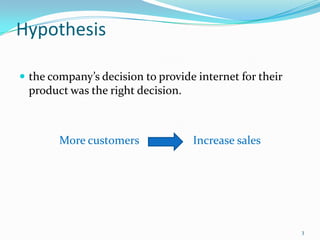Hypothesis

 the company’s decision to provide internet for their
 product was the right decision.



        More customers             Increase sales




                                                         3
 