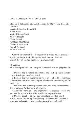WAL_HUMN1020_03_A_EN-CC.mp4
Chapter 8 Telehealth and Applications for Delivering Care at a
Distance
Loretta Schlachta-Fairchild
Mitra Rocca
Vicky Elfrink Cordi
Andrea Haught
Diane Castelli
Kathleen MacMahon
Dianna Vice-Pasch
Daniel A. Nagel
Antonia Arnaert
Growth in telehealth could result in a future where access to
healthcare is not limited by geographic region, time, or
availability of skilled healthcare professionals.
Objectives
At the completion of this chapter the reader will be prepared to:
1.Discuss the historical milestones and leading organizations
in the development of telehealth
2.Explain the two overarching types of telehealth technology
interactions and provide examples of telehealth technologies for
each type
3.Describe the clinical practice considerations for telehealth-
delivered care for health professionals
4.Analyze operational and organizational success factors and
barriers for telehealth within healthcare organizations
5.Discuss practice and policy considerations for health
professionals, including competency, licensure and interstate
practice, malpractice, and reimbursement for telehealth
 