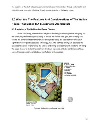 The objective of the study is to achieve environmental value in Architecture through sustainability and
minimizing solar heat gains in building through passive designing in the Walian House.
10
3.0 What Are The Features And Considerations of The Walian
House That Makes It A Sustainable Architecture
3.1 Orientation of The Building And Space Planning
In this case study, the Walian house practiced the application of passive designing by
the smart play of orientating the building to reduce the internal heat gain. Due to Feng Shui
beliefs, the owner wanted the kitchen and dining to be facing the west as the evening sun
signify the money plant is activated (chienergy, n.d). The architect Jimmy Lim balanced the
request of the client by orientating the kitchen and dining towards the north-west and offsetting
the areas deeper to shelter the area from direct sun exposure. With the combination of long
eaves, the area would be shaded and comfortable for long usage.
Figure 4: Orientation & Space planning
 