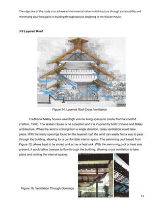 The objective of the study is to achieve environmental value in Architecture through sustainability and
minimizing solar heat gains in building through passive designing in the Walian House.
19
Figure 14: Layered Roof Cross Ventilation
Figure 15: Ventilation Through Openings
3.6 Layered Roof
Traditional Malay houses used high volume living spaces to create thermal comfort
(Tettoni, 1997). The Walian House is no exception and it is inspired by both Chinese and Malay
architecture. When the wind is coming from a single direction, cross ventilation would take
place. With the many openings found on the layered roof, the wind can easily find a way to pass
through the building, allowing for a comfortable interior space. The swimming pool based from
Figure 12, allows heat to be stored and act as a heat sink. With the swimming pool or heat sink
present, it would allow breezes to flow through the building, allowing cross ventilation to take
place and cooling the internal spaces.
 