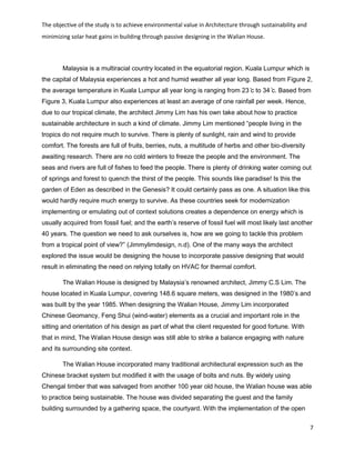 The objective of the study is to achieve environmental value in Architecture through sustainability and
minimizing solar heat gains in building through passive designing in the Walian House.
7
Malaysia is a multiracial country located in the equatorial region. Kuala Lumpur which is
the capital of Malaysia experiences a hot and humid weather all year long. Based from Figure 2,
the average temperature in Kuala Lumpur all year long is ranging from 23 ̊c to 34 ̊c. Based from
Figure 3, Kuala Lumpur also experiences at least an average of one rainfall per week. Hence,
due to our tropical climate, the architect Jimmy Lim has his own take about how to practice
sustainable architecture in such a kind of climate. Jimmy Lim mentioned “people living in the
tropics do not require much to survive. There is plenty of sunlight, rain and wind to provide
comfort. The forests are full of fruits, berries, nuts, a multitude of herbs and other bio-diversity
awaiting research. There are no cold winters to freeze the people and the environment. The
seas and rivers are full of fishes to feed the people. There is plenty of drinking water coming out
of springs and forest to quench the thirst of the people. This sounds like paradise! Is this the
garden of Eden as described in the Genesis? It could certainly pass as one. A situation like this
would hardly require much energy to survive. As these countries seek for modernization
implementing or emulating out of context solutions creates a dependence on energy which is
usually acquired from fossil fuel; and the earth’s reserve of fossil fuel will most likely last another
40 years. The question we need to ask ourselves is, how are we going to tackle this problem
from a tropical point of view?” (Jimmylimdesign, n.d). One of the many ways the architect
explored the issue would be designing the house to incorporate passive designing that would
result in eliminating the need on relying totally on HVAC for thermal comfort.
The Walian House is designed by Malaysia’s renowned architect, Jimmy C.S Lim. The
house located in Kuala Lumpur, covering 148.6 square meters, was designed in the 1980’s and
was built by the year 1985. When designing the Walian House, Jimmy Lim incorporated
Chinese Geomancy, Feng Shui (wind-water) elements as a crucial and important role in the
sitting and orientation of his design as part of what the client requested for good fortune. With
that in mind, The Walian House design was still able to strike a balance engaging with nature
and its surrounding site context.
The Walian House incorporated many traditional architectural expression such as the
Chinese bracket system but modified it with the usage of bolts and nuts. By widely using
Chengal timber that was salvaged from another 100 year old house, the Walian house was able
to practice being sustainable. The house was divided separating the guest and the family
building surrounded by a gathering space, the courtyard. With the implementation of the open
 
