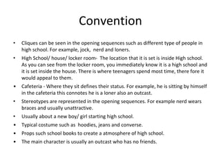 Convention 
• Cliques can be seen in the opening sequences such as different type of people in 
high school. For example, jock, nerd and loners. 
• High School/ house/ locker room- The location that it is set is inside High school. 
As you can see from the locker room, you immediately know it is a high school and 
it is set inside the house. There is where teenagers spend most time, there fore it 
would appeal to them. 
• Cafeteria - Where they sit defines their status. For example, he is sitting by himself 
in the cafeteria this connotes he is a loner also an outcast. 
• Stereotypes are represented in the opening sequences. For example nerd wears 
braces and usually unattractive. 
• Usually about a new boy/ girl starting high school. 
• Typical costume such as hoodies, jeans and converse. 
• Props such school books to create a atmosphere of high school. 
• The main character is usually an outcast who has no friends. 
 