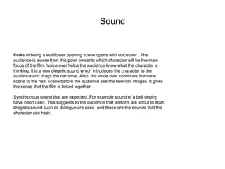 Sound 
Perks of being a wallflower opening scene opens with voiceover . The 
audience is aware from this point onwards which character will be the main 
focus of the film. Voice over helps the audience know what the character is 
thinking. It is a non diegetic sound which introduces the character to the 
audience and drags the narrative. Also, the voice over continues from one 
scene to the next scene before the audience see the relevant images. It gives 
the sense that the film is linked together. 
Synchronous sound that are expected. For example sound of a bell ringing 
have been used. This suggests to the audience that lessons are about to start. 
Diegetic sound such as dialogue are used and these are the sounds that the 
character can hear. 
