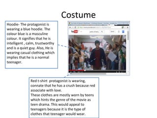 Costume 
Hoodie- The protagonist is 
wearing a blue hoodie. The 
colour blue is a masculine 
colour. It signifies that he is 
intelligent , calm, trustworthy 
and is a quiet guy. Also, He is 
wearing casual clothing which 
implies that he is a normal 
teenager. 
Red t-shirt protagonist is wearing, 
connate that he has a crush because red 
associate with love. 
These clothes are mostly worn by teens 
which hints the genre of the movie as 
teen drama. This would appeal to 
teenagers because it is the type of 
clothes that teenager would wear. 
 