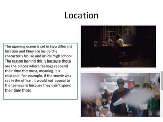 Location 
The opening scene is set in two different 
location and they are inside the 
character's house and inside high school. 
The reason behind this is because those 
are the places where teenagers spend 
their time the most, meaning it is 
relatable. For example, if the movie was 
set in the office , it would not appeal to 
the teenagers because they don’t spend 
their time there. 
 