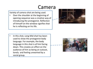 Camera 
Variety of camera shot are being used. 
• Over the shoulder at the beginning of 
opening sequence was a creative way of 
introducing the protagonist. Reflection 
of himself on the window signifies that 
he is reflecting on his life. 
• In this shot, Long Mid shot has been 
used to show the protagonist body 
language. For example, the body 
language in this shot is of him facing 
down. This creates an effect on the 
audience of him as being an outcast, 
lonely and feeling unwanted by a 
social group. 
 