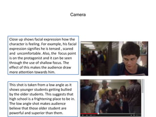 Camera 
Close up shows facial expression how the 
character is feeling. For example, his facial 
expression signifies he is tensed , scared 
and uncomfortable. Also, the focus point 
is on the protagonist and it can be seen 
through the use of shallow focus. The 
effect of this makes the audience draw 
more attention towards him. 
This shot is taken from a low angle as it 
shows younger students getting bullied 
by the older students. This suggests that 
high school is a frightening place to be in. 
The low angle shot makes audience 
believe that those older student are 
powerful and superior than them. 
 