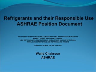 Refrigerants and their Responsible Use
ASHRAE Position Document
THE LATEST TECHNOLOGY IN AIR CONDITIONING AND REFRIGERATION INDUSTRY
ENERGY ISSUES AND CLIMATE CHANGE
NEW REFRIGERANTS, NEW EUROPEAN REGULATIONS AND CERTIFICATIONS,
MOBILE AIR CONDITIONING AND REFRIGERATED TRUCKS
Politecnico of Milan 7th- 8th June 2013
Walid Chakroun
ASHRAE
 