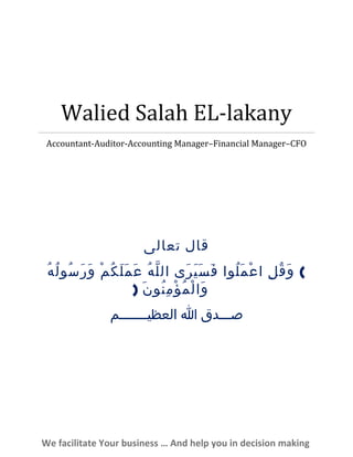 Walied Salah EL-lakany
Accountant-Auditor-Accounting Manager–Financial Manager–CFO
‫قال‬‫تعالى‬
(‫ل‬ِ ‫ق‬ُ ‫و‬َ‫لوا‬ُ ‫م‬َ ‫ع‬ْ ‫ا‬‫رى‬َ ‫ي‬َ ‫س‬َ ‫ف‬َ‫ه‬ُ ‫ل‬ّ ‫ال‬‫م‬ْ ‫ك‬ُ ‫ل‬َ ‫م‬َ ‫ع‬َ‫ه‬ُ ‫ل‬ُ ‫سو‬ُ ‫ر‬َ ‫و‬َ
‫ن‬َ ‫نو‬ُ ‫م‬ِ ‫ؤ‬ْ ‫م‬ُ ‫ل‬ْ ‫وا‬َ)
‫صـــدق‬‫ا‬‫العظيـــــــم‬
We facilitate Your business … And help you in decision making
 