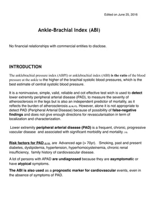 Edited on June 25, 2016
Ankle-Brachial Index (ABI)
No ﬁnancial relationships with commercial entities to disclose.
INTRODUCTION
The anklebrachial pressure index (ABPI) or anklebrachial index (ABI) is the ratio of the blood
pressure at the ankle to the higher of the brachial systolic blood pressures, which is the
best estimate of central systolic blood pressure.
It is a noninvasive, simple, valid, reliable and cot effective test wich is used to detect
lower extremity peripheral arterial disease (PAD), to measure the severity of
atherosclerosis in the legs but is also an independent predictor of mortality, as it
reﬂects the burden of atherosclerosis (5,16,17). However, alone it is not appropriate to
detect PAD (Peripheral Arterial Disease) because of possibility of false-negative
ﬁndings and does not give enough directions for revascularisation in term of
localization and characterization.
Lower extremity peripheral arterial disease (PAD) is a frequent, chronic, progressive
vascular disease and associated with signiﬁcant morbidity and mortality (18).
Risk factors for PAD (2,12) are Advanced age (> 70yr). Smoking, past and present
diabetes, dyslipidemia, hypertension, hyperhomocysteinemia, chronic renal
insufﬁciency, family history of cardiovascular disease.
A lot of persons with APAD are undiagnosed because they are asymptomatic or
have atypical symptoms.
The ABI is also used as a prognostic marker for cardiovascular events, even in
the absence of symptoms of PAD.
 