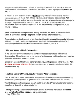 pre-exercise values within 1 to 2 minutes. A recovery of at least 90% of the ABI to baseline
value within the first 3 minutes after exercise was found to have a high specificity to rule out
PAD (5).
In the case of even moderate occlusive PAD (typically in the proximal vessels), the ankle
pressure decreases of more than 30 mm Hg during exercice or a postexercise, ABI
decreases of >20% and the recovery time to the pre-exercise value after exercise cessation is
prolonged, proportional to the severity of PAD (5). Critical ischemia and vascular
claudication cause a dramatic decrease in the postexercise ankle pressure to 60
mmHg or less (8).
When postexercise ankle pressures initially decrease but return to baseline values
within 3- 5 minutes, a single segment lesion is most often indicated (8).
Reconstitution of distal vessels is signiﬁcantly delayed when multisegmental disease
is present. In such cases, ankle pressures return to baseline values within 10-12
minutes dependent on the extent of collateral compensatory ﬂow (8).
* ABI as a Marker of PAD Progression.
In the absence of revascularization, an ABI decrease is correlated with clinical
deterioration. Clinical improvement in terms of an increased walking distance, however,
is not correlated with an ABI increase
Clinical prognosis of the limb is better predicted by ankle pressure rather than the ABI.
An ankle pressure < 50 mm Hg has been reported to be associated with higher risk
for amputation (19).
* ABI is a Marker of Cardiovascular Risk and Atherosclerosis
Un ABI <0.90 or >1.40 are considered at increased risk of cardiovascular events and mortality
independently of the presence of symptoms of PAD and other cardiovascular risk factors (5).
The ABS improves Framingham score's ability to predict CV complications for patients
classiﬁed at "low risk or intermediate" (11).
* After performing a vascular examination, criteria that would indicate an increased
urgency of referral to a vascular surgeon include:
- An ABPI < 0.5
 