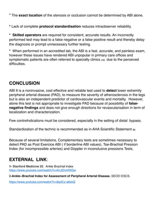 * The exact location of the stenosis or occlusion cannot be determined by ABI alone.
* Lack of complete protocol standardisation reduces intraobserver reliability.
* Skilled operators are required for consistent, accurate results. An incorrectly
performed test may lead to a false negative or a false positive result and thereby delay
the diagnosis or prompt unnecessary further testing.
* When performed in an accredited lab, the ABI is a fast, accurate, and painless exam,
however these issues have rendered ABI unpopular in primary care ofﬁces and
symptomatic patients are often referred to specialty clinics (13) due to the perceived
difﬁculties.
CONCLUSION
ABI It is a noninvasive, cost effective and reliable test used to detect lower extremity
peripheral arterial disease (PAD), to measure the severity of atherosclerosis in the legs
but is also an independent predictor of cardiovascular events and mortality. However,
alone this test is not appropriate to investigate PAD because of possibility of false-
negative ﬁndings and does not give enough directions for revascularisation in term of
localization and characterization.
Few contreIndications must be considered, especially in the setting of distal bypass.
Standardization of the technic is recommended as in AHA Scientiﬁc Statement (5).
Because of several limitations, Complementary tests are sometimes necessary to
detect PAD as Post Exercice ABI ( if borderline ABI values), Toe-Brachial Pression
Index (for incompressible arteries) and Doppler in inconclusive pressions Tests.
EXTERNAL LINK:
1- Stanford Medicine 25: Ankle Brachial Index
https://www.youtube.com/watch?v=KnJDrmfIXGw
2-Ankle--Brachial Index for Assessment of Peripheral Arterial Disease. SECEI ESCS.
https://www.youtube.com/watch?v=8q4Cz-a6zkQ
 