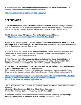 3- Victor Aboyans et co, Measurement and Interpretation of the Ankle-Brachial Index. A
Scientiﬁc Statement From the American Heart Association.
http://circ.ahajournals.org/content/126/24/2890.full
REFERENCES
1- Ankle Brachial Index, Quick Reference Guide for Clinicians. J Wound Ostomy Continence
Nurs. 2012;39(2S):S21-S29.Published by Lippincott Williams &Wilkins.Copyright © 2012 by the
Wound, Ostomy and Continence Nurses Society. doi:10.1097/WON.0b013e3182478dde
2-Ankle-Brachial Index: A Diagnostic Tool for Peripheral Arterial Disease
http://www.sononet.us/abiscore/documents/ABI_how_to.pdf
3-Stuart J. Hutchison, Katherine C. Holmes, Lower Extremity Arterial Disease. PRINCIPLES OF
VASCULAR AND INTRAVASCULAR ULTRASOUND, chap 5 ISBN 978-1-4377-0404-4 Copyright ©
2012 by Saunders, an imprint of Elsevier Inc..
4- Colin R. Deane and David E. Goss, Peripheral arteries. Clinical Ultrasound 3d Edition, Paul
L.Allan-Grant M. Baxter-Michael J. Weston , Chapter 63, p.1199, Churchill Livingstone, © 2011,
Elsevier Limited. ISBN: 978-0-7020-3131-1
5- Victor Aboyans et co, Measurement and Interpretation of the Ankle-Brachial Index. A
Scientiﬁc Statement From the American Heart Association.(Circulation. 2012;126:2890-2909.)
© 2012 American Heart Association, Inc. DOI: 10.1161/CIR.0b013e318276fbcb
6- I.P.S. INDEX DE PRESSION SYSTOLIQUE - TECHNIQUE, INTÉRÊTS ET INTERPRÉTATION. -
PLAIES CHRONIQUES ET I.P.S. - Dr Alexis Mazoyer
SSR – clinique St-Charles – Poitiers, EHPAD Boucard – Ménigoute, Journée régionale Poitou-
Charentes sur les plaies chroniques, ARS Poitou-Charentes – Poitiers, Mardi 3 décembre 2013
http://www.ars.aquitaine-limousin-poitou-charentes.sante.fr/ﬁleadmin/POITOU-CHARENTES/
Acteurs_en_sante/Professionnels_de_sante/Journees_Regionales/
20131203_5-1_Index_de_Pression_Systolique.pdf
7-Ian R. McPhail, MD, Peter C. Spittell, MD, Susan A. Weston, MS, Kent R. Bailey, PHD Rochester,
Minnesota
Intermittent Claudication: An Objective Ofﬁce-Based Assessment.
Journal of the American College of Cardiology, Vol. 37, No. 5, 2001
8- Marsha M. Neumyer, Vascular Diagnostic Educational Services, Harrisburg, PA Physiologic
testing for Assessment of Peripheral Arterial Disease. ONLINE COURSES.
 