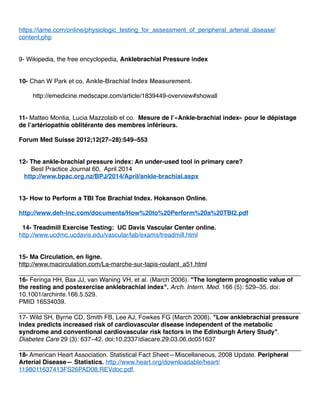 https://iame.com/online/physiologic_testing_for_assessment_of_peripheral_arterial_disease/
content.php
9- Wikipedia, the free encyclopedia, Anklebrachial Pressure index
10- Chan W Park et co, Ankle-Brachial Index Measurement.
http://emedicine.medscape.com/article/1839449-overview#showall
11- Matteo Montia, Lucia Mazzolaib et co. Mesure de l’«Ankle-brachial index» pour le dépistage
de l’artériopathie oblitérante des membres inférieurs.
Forum Med Suisse 2012;12(27–28):549–553
12- The ankle-brachial pressure index: An under-used tool in primary care?
Best Practice Journal 60, April 2014
http://www.bpac.org.nz/BPJ/2014/April/ankle-brachial.aspx
13- How to Perform a TBI Toe Brachial Index. Hokanson Online.
http://www.deh-inc.com/documents/How%20to%20Perform%20a%20TBI2.pdf
14- Treadmill Exercise Testing: UC Davis Vascular Center online.
http://www.ucdmc.ucdavis.edu/vascular/lab/exams/treadmill.html
15- Ma Circulation, en ligne.
http://www.macirculation.com/La-marche-sur-tapis-roulant_a51.html
16- Feringa HH, Bax JJ, van Waning VH, et al. (March 2006). "The longterm prognostic value of
the resting and postexercise anklebrachial index". Arch. Intern. Med. 166 (5): 529–35. doi:
10.1001/archinte.166.5.529.
PMID 16534039.
17- Wild SH, Byrne CD, Smith FB, Lee AJ, Fowkes FG (March 2006). "Low anklebrachial pressure
index predicts increased risk of cardiovascular disease independent of the metabolic
syndrome and conventional cardiovascular risk factors in the Edinburgh Artery Study".
Diabetes Care 29 (3): 637–42. doi:10.2337/diacare.29.03.06.dc051637
18- American Heart Association. Statistical Fact Sheet—Miscellaneous, 2008 Update. Peripheral
Arterial Disease— Statistics. http://www.heart.org/downloadable/heart/
1198011637413FS26PAD08.REVdoc.pdf.
 