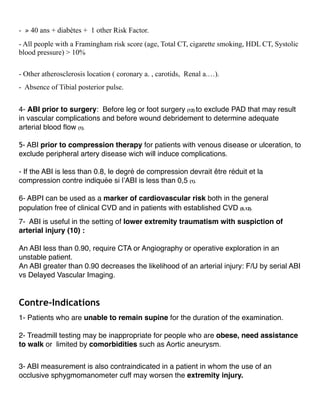 - ⩾ 40 ans + diabètes + 1 other Risk Factor.
- All people with a Framingham risk score (age, Total CT, cigarette smoking, HDL CT, Systolic
blood pressure) > 10%
- Other atherosclerosis location ( coronary a. , carotids, Renal a.…).
- Absence of Tibial posterior pulse.
4- ABI prior to surgery: Before leg or foot surgery (12) to exclude PAD that may result
in vascular complications and before wound debridement to determine adequate
arterial blood ﬂow (1).
5- ABI prior to compression therapy for patients with venous disease or ulceration, to
exclude peripheral artery disease wich will induce complications.
- If the ABI is less than 0.8, le degré de compression devrait être réduit et la
compression contre indiquée si l’ABI is less than 0,5 (1).
6- ABPI can be used as a marker of cardiovascular risk both in the general
population free of clinical CVD and in patients with established CVD (5,12).
7- ABI is useful in the setting of lower extremity traumatism with suspiction of
arterial injury (10) :
An ABI less than 0.90, require CTA or Angiography or operative exploration in an
unstable patient.
An ABI greater than 0.90 decreases the likelihood of an arterial injury: F/U by serial ABI
vs Delayed Vascular Imaging.
Contre-Indications
1- Patients who are unable to remain supine for the duration of the examination.
2- Treadmill testing may be inappropriate for people who are obese, need assistance
to walk or limited by comorbidities such as Aortic aneurysm.
3- ABI measurement is also contraindicated in a patient in whom the use of an
occlusive sphygmomanometer cuff may worsen the extremity injury.
 