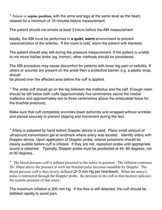 * Patient in supine position, with the arms and legs at the same level as the heart,
relaxed for a minimum of 10 minutes before measurement.
The patient should not smoke at least 2 hours before the ABI measurement.
Ideally, the ABI must be performed in a quiet, warm environment to prevent
vasconstriction of the arteries. If the room is cold, warm the patient with blankets.
The patient should stay still during the pressure measurement. If the patient is unable
to not move his/her limbs (eg, tremor), other methods should be considered.
The ABI procedure may cause discomfort for patients with lower leg pain or cellulitis. If
ulcers or wounds are present on the ankle then a protective barrier, e.g. a plastic wrap,
should
be placed over the affected area before the cuff is applied.
* The ankle cuff should go on the leg between the malleolus and the calf. Enough room
should be left below both cuffs (approximately ﬁve centimetres above the medial
malleolus and approximately two to three centimetres above the antecubital fossa for
the brachial pressure).
Make sure that cuff completely encircles lower extremity and wrapped without wrinkles
and placed securely to prevent slipping and movement during the test.
* Artery is palpated by hand before Doppler device is used. Place small amount of
ultrasound transmission gel at landmark where artery was located. Identify artery with
Doppler device. Upon application of Doppler probe, arterial pulsations should be
clearly audible before cuff is inﬂated. If they are not, reposition probe until appropriate
sound is obtained. Typically, Doppler probe must be positioned at 45- 60 degrees, not
at 90 degrees.
* The blood pressure cuff is inflated proximal to the artery in question. The inflation continues
20- 30mm above the pressure at wich the brachial pulse becomes inaudible by Doppler. The
blood pressure cuff is then slowly deflated (2–3 mm Hg per heartbeat). When the artery's
pulse is redetected through the Doppler probe, the pressure in the cuff at that moment indicates
the systolic pressure of that artery.
The maximum inﬂation is 300 mm Hg. If the ﬂow is still detected, the cuff should be
deﬂated rapidly to avoid pain.
 