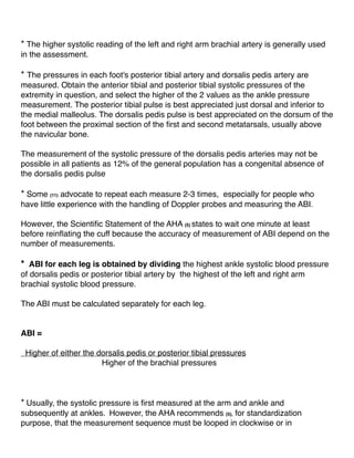 * The higher systolic reading of the left and right arm brachial artery is generally used
in the assessment.
* The pressures in each foot's posterior tibial artery and dorsalis pedis artery are
measured. Obtain the anterior tibial and posterior tibial systolic pressures of the
extremity in question, and select the higher of the 2 values as the ankle pressure
measurement. The posterior tibial pulse is best appreciated just dorsal and inferior to
the medial malleolus. The dorsalis pedis pulse is best appreciated on the dorsum of the
foot between the proximal section of the ﬁrst and second metatarsals, usually above
the navicular bone.
The measurement of the systolic pressure of the dorsalis pedis arteries may not be
possible in all patients as 12% of the general population has a congenital absence of
the dorsalis pedis pulse
* Some (11) advocate to repeat each measure 2-3 times, especially for people who
have little experience with the handling of Doppler probes and measuring the ABI.
However, the Scientiﬁc Statement of the AHA (5) states to wait one minute at least
before reinﬂating the cuff because the accuracy of measurement of ABI depend on the
number of measurements.
* ABI for each leg is obtained by dividing the highest ankle systolic blood pressure
of dorsalis pedis or posterior tibial artery by the highest of the left and right arm
brachial systolic blood pressure.
The ABI must be calculated separately for each leg.
ABI =
Higher of either the dorsalis pedis or posterior tibial pressures
Higher of the brachial pressures
* Usually, the systolic pressure is ﬁrst measured at the arm and ankle and
subsequently at ankles. However, the AHA recommends (5), for standardization
purpose, that the measurement sequence must be looped in clockwise or in
 