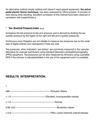 An alternative method simple method wich doesn’t need special equipment, the active
pedal plantar ﬂexion technique, has been assessed for ofﬁce purpose. It consists of
heel raising while standing. Excellent correlation of this method have been obtained in
correlation with treadmill test (5).
* Toe -Brachial Pressure Index (8, 13)
Compares the toe pressure to the arm pressure and is derived by dividing the toe
systolic pressure by the higher of the right and left arm’s systolic pressures.
Continuous wave Dopplers are not reliable to measure toe pressures due to the small
size of digital arteries and vasospasms if toes are cold.
Toe pressures, when indicated ( see below) are commonly measured in the vascular
laboratory by vascular technicians using standard laboratory photoplethysmography
(PPG) equipment. Toe pressures can be also measured by clinicians using a portable
PPG if the clinician is educated/skilled in the use of the equipment and it is available.
RESULTS INTERPRETATION.
*
ABI------------------------------------------------------- Perfusion Status
> 1.3 -----------------------------------------------Elevated, incompressible vessels
> 1.0 -----------------------------------------------------------Normal
0.99- 0.91 ------------------------------------------------------ Borderline values
< 0.9----------------------------------------------------- PAD= Lower extremity arterial disease
 