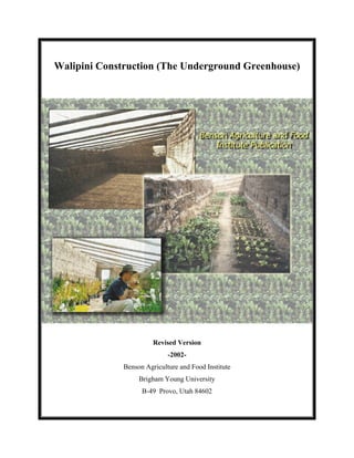 Walipini Construction (The Underground Greenhouse)




                        Revised Version
                             -2002-
              Benson Agriculture and Food Institute
                   Brigham Young University
                    B-49 Provo, Utah 84602
 