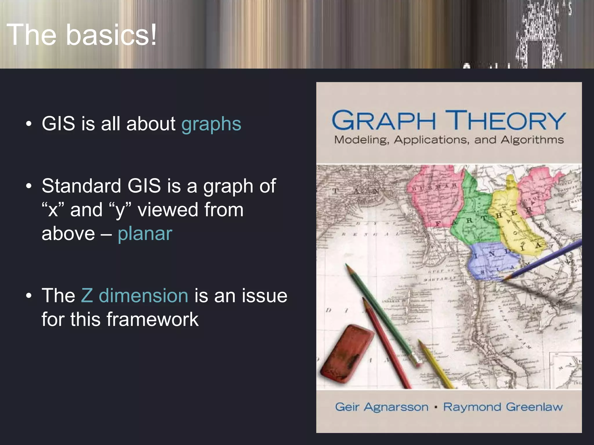 The basics! GIS is all about  graphs Standard GIS is a graph of “x” and “y” viewed from above –  planar The  Z dimension  is an issue for this framework 