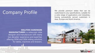 Company Profile
WALITON HARDWARE
MANUFACTURER is a telescopic slide
designer and manufacturer with nearly
two decades’ experience and expertise,
offering ODM and OEM sliding solutions
for tables, machines and drawers.
We provide premium slides that can be
customized to any specifications, suitable for
a wide range of applications and industries,
having successfully served customers in
Asia, Europe and North America.
 