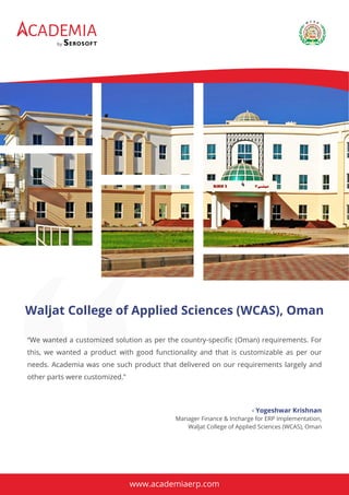 CADEMIA
by
“We wanted a customized solution as per the country-speciﬁc (Oman) requirements. For
this, we wanted a product with good functionality and that is customizable as per our
needs. Academia was one such product that delivered on our requirements largely and
other parts were customized.”
Waljat College of Applied Sciences (WCAS), Oman
- Yogeshwar Krishnan
Manager Finance & Incharge for ERP Implementation,
Waljat College of Applied Sciences (WCAS), Oman
www.academiaerp.com
 