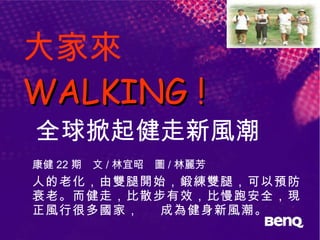 大家來  WALKING !   全球掀起健走新風潮 康健 22 期　文 / 林宜昭　圖 / 林麗芳 人的老化，由雙腿開始，鍛練雙腿，可以預防衰老。而健走，比散步有效，比慢跑安全，現正風行很多國家，  成為健身新風潮。 