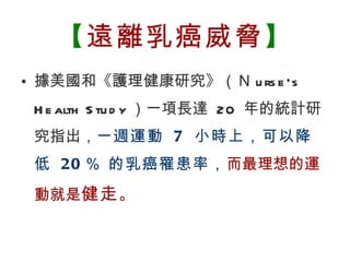 【 遠離乳癌威脅 】 據美國和《護理健康研究》（Ｎ urse‘s Health Study ）一項長達  20  年的統計研究指出， 一週運動  7  小時上，可以降低  20 ％ 的乳癌罹患率， 而最理想的運動就是 健走 。 